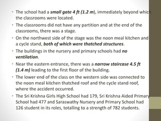 • The school had a small gate 4 ft (1.2 m), immediately beyond which
the classrooms were located.
• The classrooms did not have any partition and at the end of the
classrooms, there was a stage.
• On the northwest side of the stage was the noon meal kitchen and
a cycle stand, both of which were thatched structures.
• The buildings in the nursery and primary schools had no
ventilation.
• Near the eastern entrance, there was a narrow staircase 4.5 ft
(1.4 m) leading to the first floor of the building.
• The lower end of the class on the western side was connected to
the noon meal kitchen thatched roof and the cycle stand roof,
where the accident occurred.
• The Sri Krishna Girls High School had 179, Sri Krishna Aided Primary
School had 477 and Saraswathy Nursery and Primary School had
126 student in its roles, totalling to a strength of 782 students.
 