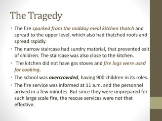 The Tragedy
• The fire sparked from the midday meal kitchen thatch and
spread to the upper level, which also had thatched roofs and
spread rapidly.
• The narrow staircase had sundry material, that prevented exit
of children. The staircase was also close to the kitchen.
• The kitchen did not have gas stoves and fire logs were used
for cooking.
• The school was overcrowded, having 900 children in its roles.
• The fire service was informed at 11 a.m. and the personnel
arrived in a few minutes. But since they were unprepared for
such large scale fire, the rescue services were not that
effective.
 