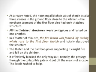 • As already noted, the noon meal kitchen was of thatch as also
three classes in the ground floor close to the kitchen – the
northern segment of the first floor also had only thatched
structure.
• All the thatched structures were contiguous and rested on
one another.
• In a matter of minutes, the fire which was fanned by strong
winds rose to the first floor thatch and totally destroyed
the structure
• The thatch and the bamboo poles supporting it caught fire
and fell on the children.
• It effectively blocked the only way out, namely, the passage
through the collapsible gate and cut off the means of escape.
The locals rushed to help.
 