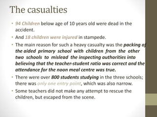The casualties
• 94 Children below age of 10 years old were dead in the
accident.
• And 18 children were injured in stampede.
• The main reason for such a heavy casualty was the packing of
the aided primary school with children from the other
two schools to mislead the inspecting authorities into
believing that the teacher-student ratio was correct and the
attendance for the noon meal centre was true.
• There were over 800 students studying in the three schools;
there was only one entry point, which was also narrow.
• Some teachers did not make any attempt to rescue the
children, but escaped from the scene.
 