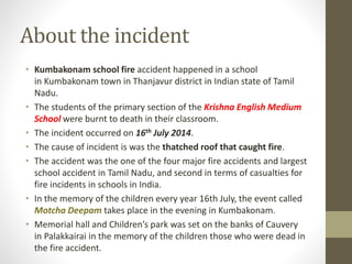 About the incident
• Kumbakonam school fire accident happened in a school
in Kumbakonam town in Thanjavur district in Indian state of Tamil
Nadu.
• The students of the primary section of the Krishna English Medium
School were burnt to death in their classroom.
• The incident occurred on 16th July 2014.
• The cause of incident is was the thatched roof that caught fire.
• The accident was the one of the four major fire accidents and largest
school accident in Tamil Nadu, and second in terms of casualties for
fire incidents in schools in India.
• In the memory of the children every year 16th July, the event called
Motcha Deepam takes place in the evening in Kumbakonam.
• Memorial hall and Children’s park was set on the banks of Cauvery
in Palakkairai in the memory of the children those who were dead in
the fire accident.
 
