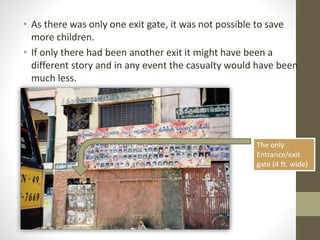 • As there was only one exit gate, it was not possible to save
more children.
• If only there had been another exit it might have been a
different story and in any event the casualty would have been
much less.
The only
Entrance/exit
gate (4 ft. wide)
 