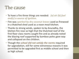 The cause
• To have a fire three things are needed: (a) air (b) fuel
and(c) a source of ignition.
• Fire was sparked by dry coconut leaves used as firewood
in a thatched shed used as a noon meal kitchen.
• Thanks to strong winds, spoken to by Anuradha, the
kitchen fire rose so high that the thatched roof of the
first floor class rooms caught fire and as already noted
the blazing roof supported by bamboo poles gave way
and collapsed on the children.
• Though the school did not satisfy the norms required
for upgradation, still for some extraneous reasons it was
permitted to be upgraded first as middle school and then
as high school.
 
