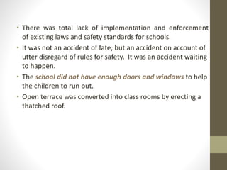• There was total lack of implementation and enforcement
of existing laws and safety standards for schools.
• It was not an accident of fate, but an accident on account of
utter disregard of rules for safety. It was an accident waiting
to happen.
• The school did not have enough doors and windows to help
the children to run out.
• Open terrace was converted into class rooms by erecting a
thatched roof.
 