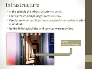 Infrastructure
• In the schools the infrastructure was poor.
• The staircases and passages were narrow.
• Ventilation – air and light were practically non-existent admit
of no doubt.
• No fire fighting facilities and services were provided.
Narrow
corridors/passages.
 