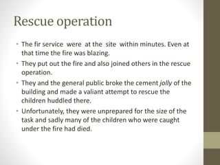 Rescue operation
• The fir service were at the site within minutes. Even at
that time the fire was blazing.
• They put out the fire and also joined others in the rescue
operation.
• They and the general public broke the cement jolly of the
building and made a valiant attempt to rescue the
children huddled there.
• Unfortunately, they were unprepared for the size of the
task and sadly many of the children who were caught
under the fire had died.
 