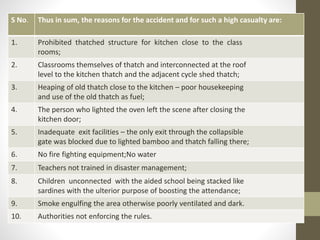 S No. Thus in sum, the reasons for the accident and for such a high casualty are:
1. Prohibited thatched structure for kitchen close to the class
rooms;
2. Classrooms themselves of thatch and interconnected at the roof
level to the kitchen thatch and the adjacent cycle shed thatch;
3. Heaping of old thatch close to the kitchen – poor housekeeping
and use of the old thatch as fuel;
4. The person who lighted the oven left the scene after closing the
kitchen door;
5. Inadequate exit facilities – the only exit through the collapsible
gate was blocked due to lighted bamboo and thatch falling there;
6. No fire fighting equipment;No water
7. Teachers not trained in disaster management;
8. Children unconnected with the aided school being stacked like
sardines with the ulterior purpose of boosting the attendance;
9. Smoke engulfing the area otherwise poorly ventilated and dark.
10. Authorities not enforcing the rules.
 