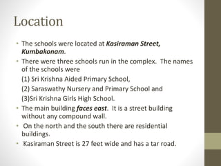 Location
• The schools were located at Kasiraman Street,
Kumbakonam.
• There were three schools run in the complex. The names
of the schools were
(1) Sri Krishna Aided Primary School,
(2) Saraswathy Nursery and Primary School and
(3)Sri Krishna Girls High School.
• The main building faces east. It is a street building
without any compound wall.
• On the north and the south there are residential
buildings.
• Kasiraman Street is 27 feet wide and has a tar road.
 