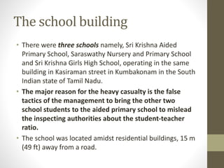 The school building
• There were three schools namely, Sri Krishna Aided
Primary School, Saraswathy Nursery and Primary School
and Sri Krishna Girls High School, operating in the same
building in Kasiraman street in Kumbakonam in the South
Indian state of Tamil Nadu.
• The major reason for the heavy casualty is the false
tactics of the management to bring the other two
school students to the aided primary school to mislead
the inspecting authorities about the student-teacher
ratio.
• The school was located amidst residential buildings, 15 m
(49 ft) away from a road.
 
