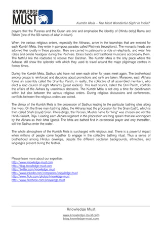 Kumbh Mela – The Most Wonderful Sight in India?

prayers that the Puranas and the Quran are one and emphasise the identity of (Hindu deity) Rama and
Rahim (one of the 99 names of Allah in Islam).

When the various religious orders, especially the Akharas, arrive in the townships that are erected for
each Kumbh Mela, they enter in pompous parades called Peshvais (receptions). The monastic heads are
adorned like royalty in these parades. They are carried in palanquins or ride on elephants, and wear fine
robes and ornate headgear during the Peshvais. Brass bands and traditional musicians accompany them.
The faithful line the roadsides to receive their Darshan. The Kumbh Mela is the only place where the
Akharas still show the splendor with which they used to travel around the major pilgrimage centres in
former times.

During the Kumbh Mela, Sadhus who have not seen each other for years meet again. The brotherhood
among groups is reinforced and decisions about promotions and rank are taken. Moreover, each Akhara
forms an assembly called the Shambu Panch, in reality, the collective of all assembled members, who
elect a lead council of eight Mahants (great leaders). This lead council, called the Shri Panch, controls
the affairs of the Akhara by unanimous decisions. The Kumbh Mela is not only a time for coordination
within but also between the various religious orders. During religious discussions and conferences,
conflicts between the religious orders are solved.

The climax of the Kumbh Mela is the procession of Sadhus leading to the particular bathing sites along
the rivers. On the three main bathing dates, the Akharas lead the procession for the Snan (bath), which is
then called Shahi (royal) Snan. Interestingly, the Persian, Muslim name for "king" was chosen and not the
Hindu variant, Raja. Leading each Akhara regiment in the procession are long spears that are worshipped
by the Akhara as their Ishta (gods). The Ishta are bathed first in ceremonial prayer and only thereafter,
will the Sadhus enter the water.

The whole atmosphere of the Kumbh Mela is surcharged with religious zeal. There is a powerful impact
when millions of people come together to engage in the collective bathing ritual. Thus a sense of
brotherhood among Hindus develops, despite the different sectarian backgrounds, ethnicities, and
languages present during the festival.



Please learn more about our expertise:
http://www.knowledge-must.com
http://blog.knowledge-must.com
http://twitter.com/knowledge_must
http://www.linkedin.com/companies/knowledge-must
http://www.flickr.com/photos/knowledge-must
http://www.facebook.com/knowledge.must




                                           Knowledge Must
                                         www.knowledge-must.com
                                         blog.knowledge-must.com
 