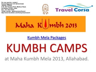 For any queries, contact :
Puneet Aggarwal +91 9916181405
TRAVEL CORSA
F-34, DLF Centre Point, Mathura Road,
Faridabad 121001, India
Fax : 011 66173879
Twitter Handle : @HoneymoonSwami
http://www.facebook.com/honeymoonswami




                                  Kumbh Mela Packages


      KUMBH CAMPS
    at Maha Kumbh Mela 2013, Allahabad.
 