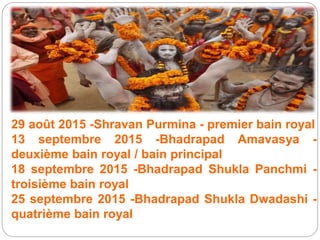 29 août 2015 -Shravan Purmina - premier bain royal
13 septembre 2015 -Bhadrapad Amavasya -
deuxième bain royal / bain principal
18 septembre 2015 -Bhadrapad Shukla Panchmi -
troisième bain royal
25 septembre 2015 -Bhadrapad Shukla Dwadashi -
quatrième bain royal
 