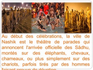 Au début des célébrations, la ville de
Nashik est le théâtre de parades qui
annoncent l'arrivée officielle des Sâdhu,
montés sur des éléphants, chevaux,
chameaux, ou plus simplement sur des
chariots, parfois tirés par des hommes
 
