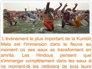 L'événement le plus important de la Kumbh
Mela est l'immersion dans le fleuve au
moment où ses eaux se transforment en
amrita. Les Hindous pensent que
s'immerger complètement dans les eaux à
ce moment-là les nettoiera de tous leurs
 