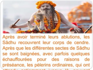 Après avoir terminé leurs ablutions, les
Sâdhu recouvrent leur corps de cendre.
Après que les différentes sectes de Sâdhu
se sont baignées, avec parfois quelques
échauffourées pour des raisons de
préséance, les pèlerins ordinaires, qui ont
 