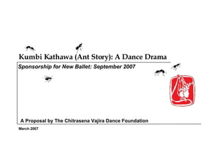Kumbi Kathawa (Ant Story): A Dance Drama  March 2007 Sponsorship for New Ballet: September 2007 A Proposal by The Chitrasena Vajira Dance Foundation 