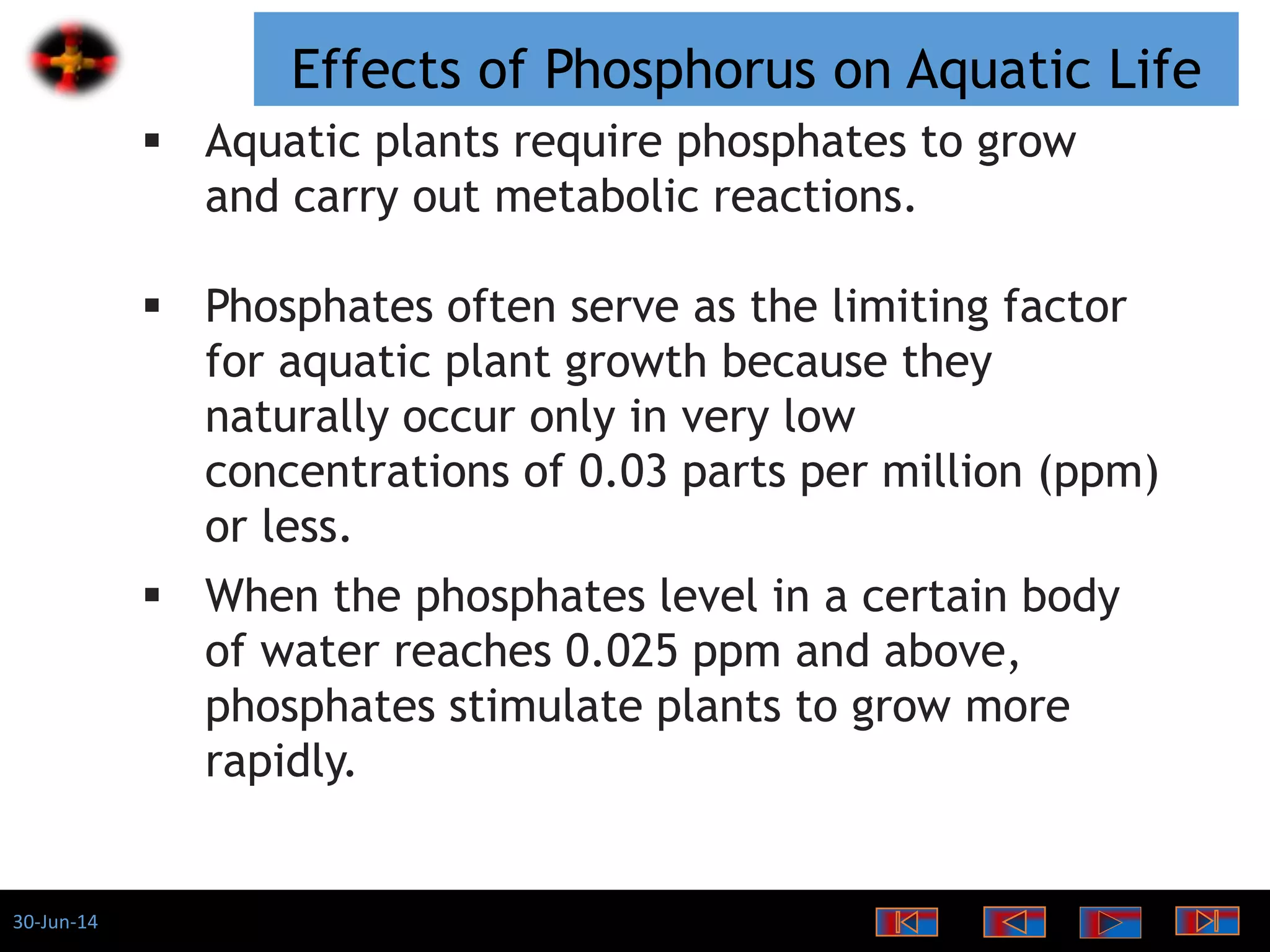 30-Jun-14
Effects of Phosphorus on Aquatic Life
 Aquatic plants require phosphates to grow
and carry out metabolic reactions.
 Phosphates often serve as the limiting factor
for aquatic plant growth because they
naturally occur only in very low
concentrations of 0.03 parts per million (ppm)
or less.
 When the phosphates level in a certain body
of water reaches 0.025 ppm and above,
phosphates stimulate plants to grow more
rapidly.
 