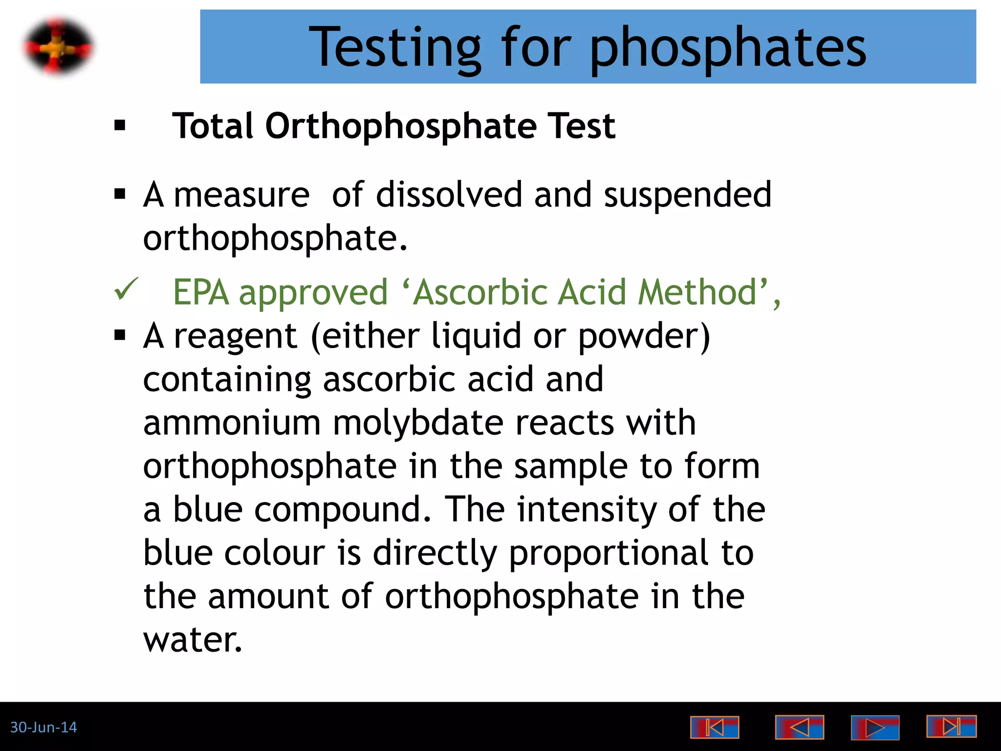 30-Jun-14
Testing for phosphates
 Total Orthophosphate Test
 A measure of dissolved and suspended
orthophosphate.
 EPA approved ‘Ascorbic Acid Method’,
 A reagent (either liquid or powder)
containing ascorbic acid and
ammonium molybdate reacts with
orthophosphate in the sample to form
a blue compound. The intensity of the
blue colour is directly proportional to
the amount of orthophosphate in the
water.
 