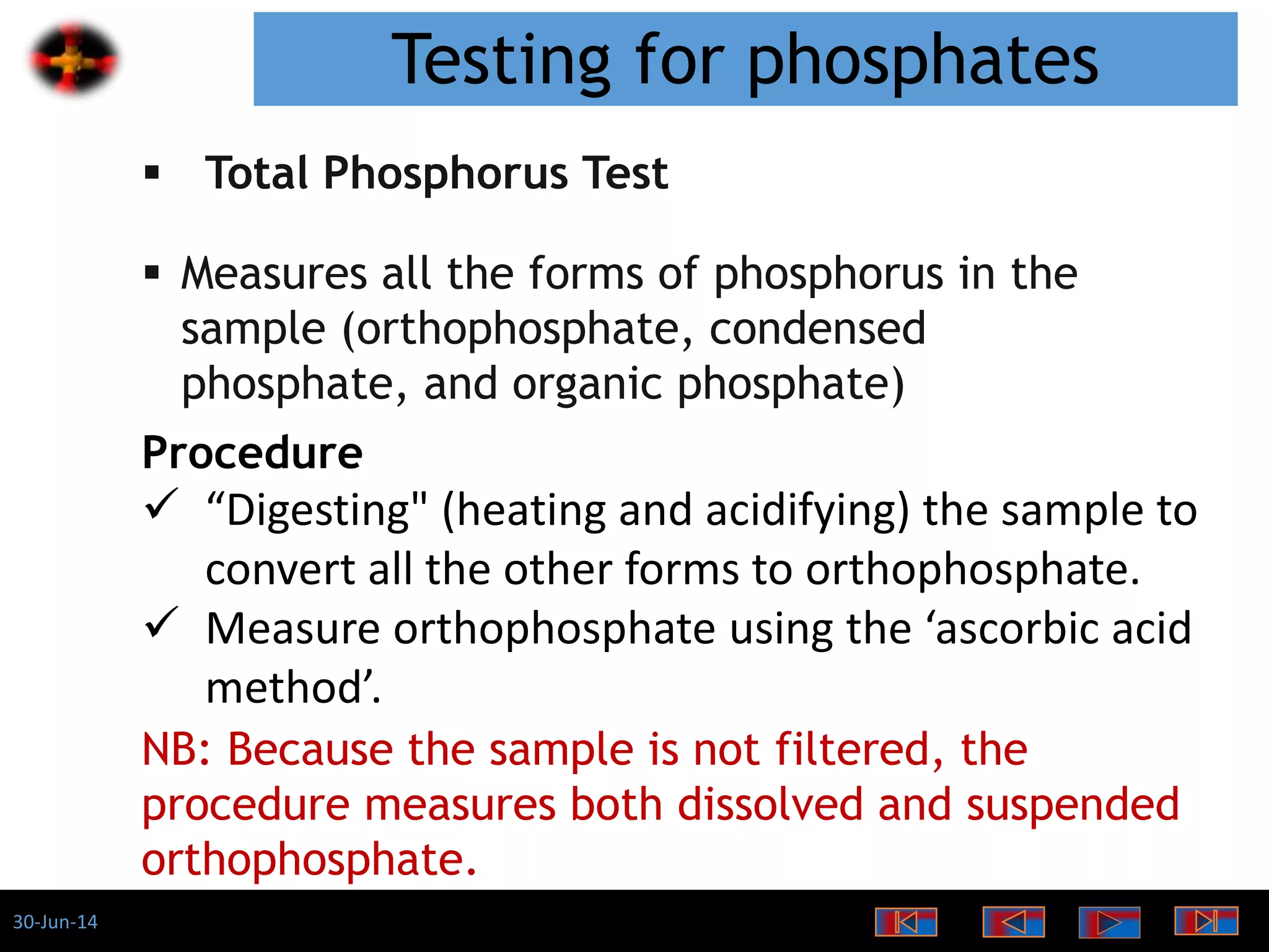 30-Jun-14
Testing for phosphates
 Total Phosphorus Test
 Measures all the forms of phosphorus in the
sample (orthophosphate, condensed
phosphate, and organic phosphate)
Procedure
 “Digesting" (heating and acidifying) the sample to
convert all the other forms to orthophosphate.
 Measure orthophosphate using the ‘ascorbic acid
method’.
NB: Because the sample is not filtered, the
procedure measures both dissolved and suspended
orthophosphate.
 
