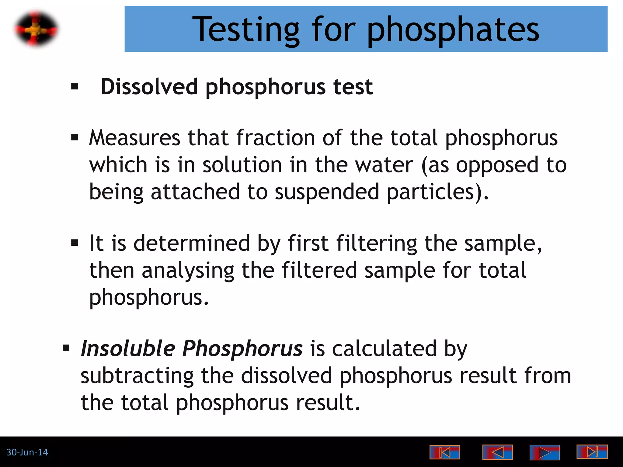 30-Jun-14
Testing for phosphates
 Dissolved phosphorus test
 Measures that fraction of the total phosphorus
which is in solution in the water (as opposed to
being attached to suspended particles).
 It is determined by first filtering the sample,
then analysing the filtered sample for total
phosphorus.
 Insoluble Phosphorus is calculated by
subtracting the dissolved phosphorus result from
the total phosphorus result.
 