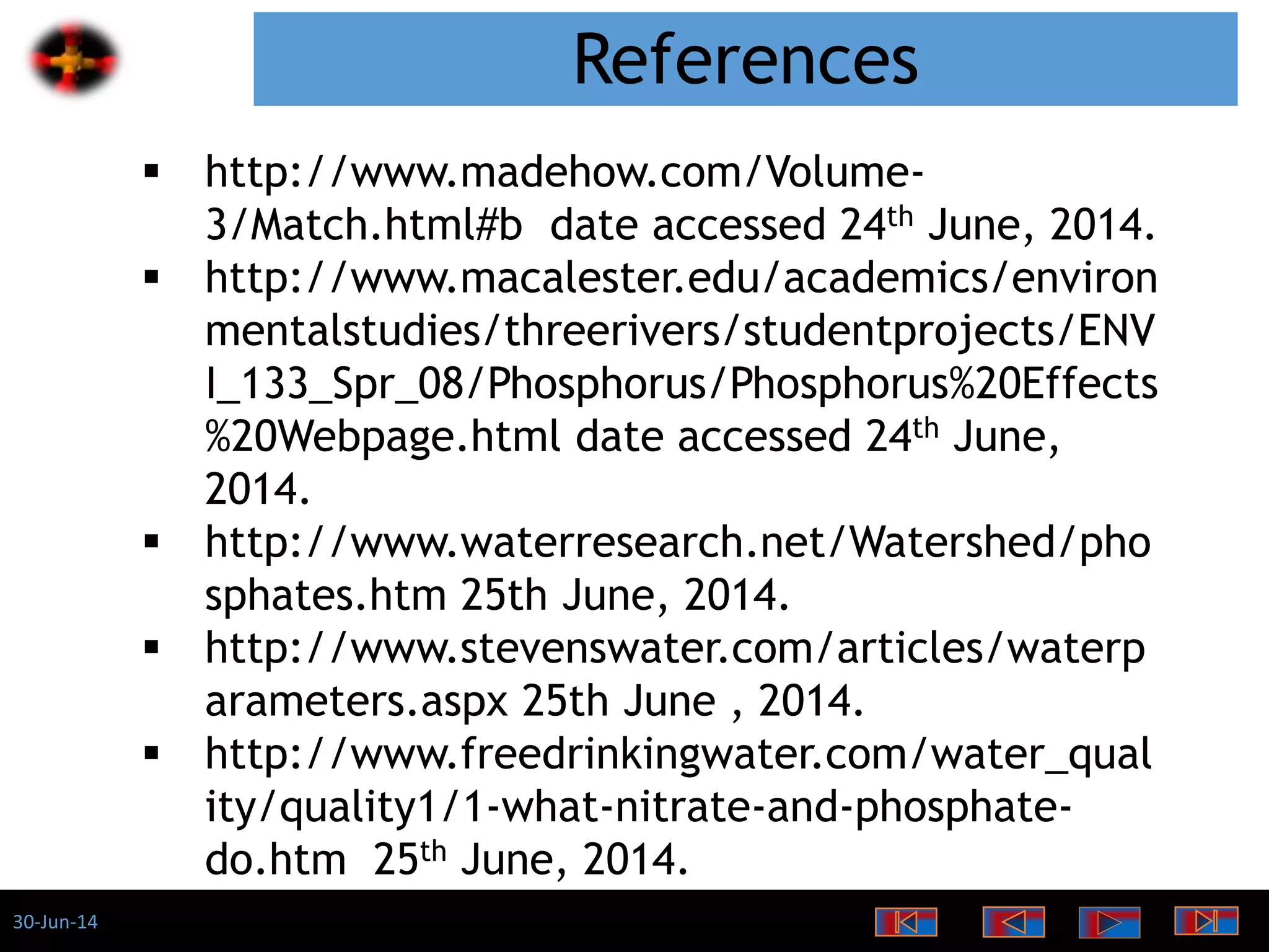 30-Jun-14
References
 http://www.madehow.com/Volume-
3/Match.html#b date accessed 24th June, 2014.
 http://www.macalester.edu/academics/environ
mentalstudies/threerivers/studentprojects/ENV
I_133_Spr_08/Phosphorus/Phosphorus%20Effects
%20Webpage.html date accessed 24th June,
2014.
 http://www.waterresearch.net/Watershed/pho
sphates.htm 25th June, 2014.
 http://www.stevenswater.com/articles/waterp
arameters.aspx 25th June , 2014.
 http://www.freedrinkingwater.com/water_qual
ity/quality1/1-what-nitrate-and-phosphate-
do.htm 25th June, 2014.
 
