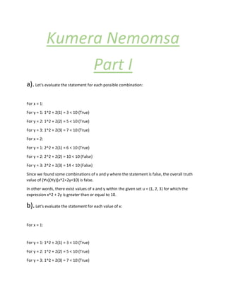 Kumera Nemomsa
Part I
a).Let's evaluate the statement for each possible combination:
For x = 1:
For y = 1: 1^2 + 2(1) = 3 < 10 (True)
For y = 2: 1^2 + 2(2) = 5 < 10 (True)
For y = 3: 1^2 + 2(3) = 7 < 10 (True)
For x = 2:
For y = 1: 2^2 + 2(1) = 6 < 10 (True)
For y = 2: 2^2 + 2(2) = 10 < 10 (False)
For y = 3: 2^2 + 2(3) = 14 < 10 (False)
Since we found some combinations of x and y where the statement is false, the overall truth
value of (∀x)(∀y)(x^2+2y<10) is false.
In other words, there exist values of x and y within the given set u = {1, 2, 3} for which the
expression x^2 + 2y is greater than or equal to 10.
b).Let's evaluate the statement for each value of x:
For x = 1:
For y = 1: 1^2 + 2(1) = 3 < 10 (True)
For y = 2: 1^2 + 2(2) = 5 < 10 (True)
For y = 3: 1^2 + 2(3) = 7 < 10 (True)
 