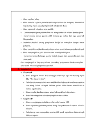  Guru memberi salam
 Guru memulai kegiatan pembelajaran dengan berdoa dan bernyanyi bersama dari
lagu kidung pujian yang dipimpin salah satu peserta didik.
 Guru mengecek kehadiran peserta didik.
 Guru mempersiapkan peserta didik dan mengkondisikan suasana pembelajaran
 Guru bertanya kepada peserta didik tentang apa makna dari lagu yang tadi
Dinyanyikan.
 Membuat prediksi tentang pengalaman belajar di hubungkan dengan materi
pelajaran.
 Guru menginformasikan kompetensi dan tujuan pembelajaran yang akan dicapai
 Guru menyampaikan garis besar cakupan materi pembelajaran.
 Guru menyiapkan beberapa gambar terkait dengan alam yang indah dan alam
yang rusak
Guru menyampaikan lingkup penilaian, yaitu sikap, pengetahuan dan keterampilan
serta teknik penilaian yang akan digunakan.
B. Kegiatan Inti
a. Kegiatan I
 Guru mengajak peserta didik mengajak bernyanyi lagu dari kudung pujian
PKJ “ Ku Bawa Syukur”.
 Selanjutnya guru membagi peserta didik dalam kelompok yang beranggotakan
dua orang. Dalam kelompok tersebut, peserta didik diminta mendiskusikan
makna lagu teserbut.
 Guru memberikan kesempatan setiap kelompok hasil diskusinya..
 Guru bersama peserta didik menyimpulkan hasil diskusi.
b. Kegiatan II
 Guru mengajak peserta didik membaca teks Imamat 9:22
 Guru dapat menggunakan gambar Hidup Bersyukur dan di cermati isi cerita
tersebut.
 Selanjutnya guru menugaskan peserta didik untuk menuliskan dalam sebuah
hidup bersyukur
 