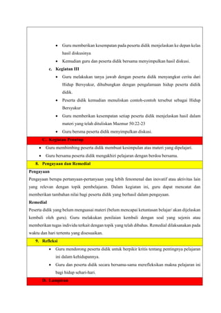  Guru memberikan kesempatan pada peserta didik menjelaskan ke depan kelas
hasil diskusinya
 Kemudian guru dan peserta didik bersama menyimpulkan hasil diskusi.
c. Kegiatan III
 Guru melakukan tanya jawab dengan peserta didik menyangkut cerita dari
Hidup Bersyukur, dihubungkan dengan pengalamaan hidup peserta didiik
didik.
 Peserta didik kemudian menuliskan contoh-contoh tersebut sebagai Hidup
Bersyukur
 Guru memberikan kesempatan setiap peserta didik menjelaskan hasil dalam
materi yang telah dituliskan Mazmur 50:22-23
 Guru bersma peserta didik menyimpulkan diskusi.
C. Kegiatan Penutup
 Guru membimbing peserta didik membuat kesimpulan atas materi yang dipelajari.
 Guru bersama peserta didik mengakhiri pelajaran dengan berdoa bersama.
8. Pengayaan dan Remedial
Pengayaan
Pengayaan berupa pertanyaan-pertanyaan yang lebih fenomenal dan inovatif atau aktivitas lain
yang relevan dengan topik pembelajaran. Dalam kegiatan ini, guru dapat mencatat dan
memberikan tambahan nilai bagi peserta didik yang berhasil dalam pengayaan.
Remedial
Peserta didik yang belum menguasai materi (belum mencapai ketuntasan belajar/ akan dijelaskan
kembali oleh guru). Guru melakukan penilaian kembali dengan soal yang sejenis atau
memberikan tugas individu terkait dengan topik yang telah dibahas. Remedial dilaksanakan pada
waktu dan hari tertentu yang disesuaikan.
9. Refleksi
 Guru mendorong peserta didik untuk berpikir kritis tentang pentingnya pelajaran
ini dalam kehidupannya.
 Guru dan peserta didik secara bersama-sama merefleksikan makna pelajaran ini
bagi hidup sehari-hari.
D. Lampiran
 