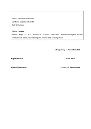 Bahan Guru dan Peserta Didik
Lembaran Kerja Peserta Didik
Rubrik Penilaian
Daftar Pustaka
Antone, Hope S. 2015. Pendidikan Kristiani kontekstual: Mempertimbangkan realitas
kemajemukan dalam pendidikan agama. Jakarta: BPK Gunung Mulia.
Silangkitang, 13 November 2023
Kepala Sekolah Guru Kelas
Exaudi Simatupang Evelina K. Simanjuntak
 