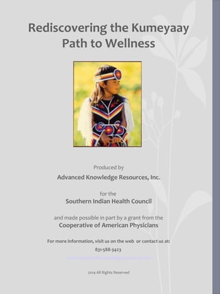 Rediscovering the Kumeyaay
Path to Wellness
Produced by
Advanced Knowledge Resources, Inc.
for the
Southern Indian Health Council
and made possible in part by a grant from the
Cooperative of American Physicians
For more information, visit us on the web or contact us at:
831-588-3423
www.advancedknowledgeresources.com
2014 All Rights Reserved
 