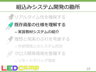 組込みシステム開発の勘所 
リアルタイム性を確保する 
既存資産の仕様を理理解する 
– 実習教材システムの紹介 
理理想と現実のぶれを考慮する 
– 外部環境とのシステム同定 
クロス開発環境を整備する 
– リモートデバッグ環境 
10 
 