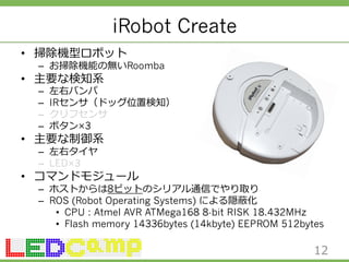 iRobot Create 
• 掃除機型ロボット 
– お掃除機能の無いRoomba 
• 主要な検知系 
– 左右バンパ 
– IRセンサ（ドッグ位置検知） 
– クリフセンサ 
– ボタン×3 
• 主要な制御系 
– 左右タイヤ 
– LED×3 
• コマンドモジュール 
– ホストからは8ビットのシリアル通信でやり取り 
– ROS (Robot Operating Systems) による隠蔽化 
• CPU : Atmel AVR ATMega168 8-bit RISK 18.432MHz 
• Flash memory 14336bytes (14kbyte) EEPROM 512bytes 
12 
 