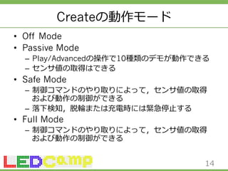 Createの動作モード 
• Off Mode 
• Passive Mode 
– Play/Advancedの操作で10種類のデモが動作できる 
– センサ値の取得はできる 
• Safe Mode 
– 制御コマンドのやり取りによって，センサ値の取得 
および動作の制御ができる 
– 落落下検知，脱輪輪または充電時には緊急停⽌止する 
• Full Mode 
– 制御コマンドのやり取りによって，センサ値の取得 
および動作の制御ができる 
14 
 