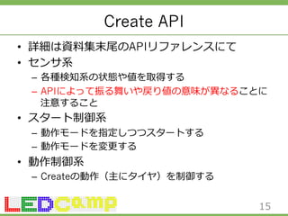 Create API 
• 詳細は資料料集末尾のAPIリファレンスにて 
• センサ系 
– 各種検知系の状態や値を取得する 
– APIによって振る舞いや戻り値の意味が異異なることに 
注意すること 
• スタート制御系 
– 動作モードを指定しつつスタートする 
– 動作モードを変更更する 
• 動作制御系 
– Createの動作（主にタイヤ）を制御する 
15 
 