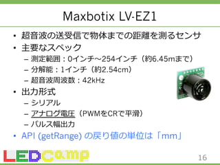 Maxbotix LV-EZ1 
• 超⾳音波の送受信で物体までの距離離を測るセンサ 
• 主要なスペック 
– 測定範囲：0インチ〜～254インチ（約6.45mまで）  
– 分解能：1インチ（約2.54cm） 
– 超⾳音波周波数：42kHz 
• 出⼒力力形式 
– シリアル 
– アナログ電圧（PWMをCRで平滑滑） 
– パルス幅出⼒力力 
• API (getRange) の戻り値の単位は「mm」 
16 
 