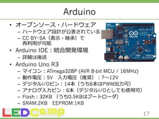 Arduino 
• オープンソース・ハードウェア 
– ハードウェア設計が公表されている 
– CC BYｰSA（表⽰示・継承）で 
再利利⽤用が可能 
• Arduino IDE：統合開発環境 
– 詳細は後述 
• Arduino Uno R3 
– マイコン：ATmega328P (AVR 8-bit MCU / 16MHz) 
– 動作電圧：5V ⼊入⼒力力電圧（推奨）：7〜～12V 
– デジタルI/Oピン：14本（うち6本はPWM出⼒力力可） 
– アナログ⼊入⼒力力ピン：6本（デジタルI/Oとしても使⽤用可） 
– Flash：32KB （うち0.5KBはブートローダ） 
– SRAM:2KB EEPROM:1KB 
17 
 