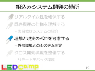 組込みシステム開発の勘所 
リアルタイム性を確保する 
既存資産の仕様を理理解する 
– 実習教材システムの紹介 
理理想と現実のぶれを考慮する 
– 外部環境とのシステム同定 
クロス開発環境を整備する 
– リモートデバッグ環境 
19 
 