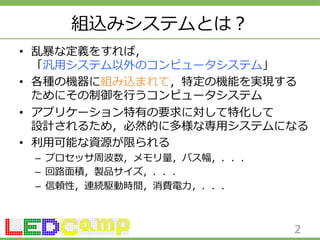 組込みシステムとは？ 
• 乱暴暴な定義をすれば， 
「汎⽤用システム以外のコンピュータシステム」 
• 各種の機器に組み込まれて，特定の機能を実現する 
ためにその制御を⾏行行うコンピュータシステム 
• アプリケーション特有の要求に対して特化して 
設計されるため，必然的に多様な専⽤用システムになる 
• 利利⽤用可能な資源が限られる 
– プロセッサ周波数，メモリ量量，バス幅，．．． 
– 回路路⾯面積，製品サイズ，．．． 
– 信頼性，連続駆動時間，消費電⼒力力，．．． 
2 
 