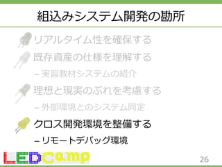組込みシステム開発の勘所 
リアルタイム性を確保する 
既存資産の仕様を理理解する 
– 実習教材システムの紹介 
理理想と現実のぶれを考慮する 
– 外部環境とのシステム同定 
クロス開発環境を整備する 
– リモートデバッグ環境 
26 
 
