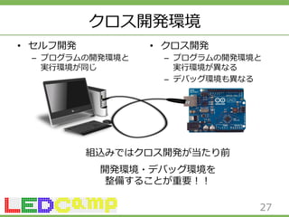 クロス開発環境 
• セルフ開発 
– プログラムの開発環境と 
実⾏行行環境が同じ 
• クロス開発 
– プログラムの開発環境と 
実⾏行行環境が異異なる 
– デバッグ環境も異異なる 
27 
組込みではクロス開発が当たり前 
開発環境・デバッグ環境を 
整備することが重要！！ 
 