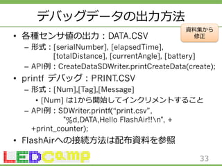 デバッグデータの出⼒力力⽅方法 
• 各種センサ値の出⼒力力：DATA.CSV 
– 形式：[serialNumber], [elapsedTime], 
資料料集から 
修正 
[totalDistance], [currentAngle], [battery] 
– API例例：CreateDataSDWriter.printCreateData(create); 
• printf デバッグ：PRINT.CSV 
– 形式：[Num],[Tag],[Message] 
• [Num] は1から開始してインクリメントすること 
– API例例：SDWriter.printf(“print.csv”, 
%d,DATA,Hello FlashAir!!n, + 
+print_counter); 
• FlashAirへの接続⽅方法は配布資料料を参照 
33 
 