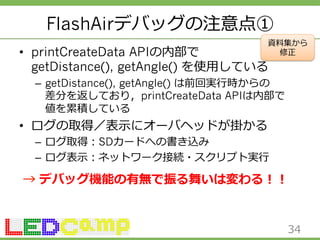 FlashAirデバッグの注意点① 
資料料集から 
• printCreateData APIの内部で 
getDistance(), getAngle() を使⽤用している 
修正 
– getDistance(), getAngle() は前回実⾏行行時からの 
差分を返しており，printCreateData APIは内部で 
値を累累積している 
• ログの取得／表⽰示にオーバヘッドが掛かる 
– ログ取得：SDカードへの書き込み 
– ログ表⽰示：ネットワーク接続・スクリプト実⾏行行 
→ デバッグ機能の有無で振る舞いは変わる！！ 
34 
 