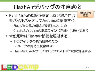 FlashAirデバッグの注意点② 
• FlashAirへの接続が安定しない場合には 
モバイルバッテリでArduinoに給電する 
資料料集から 
修正 
– FlashAirの電⼒力力供給が安定しないため 
– CreateとArduinoの電源ライン（⾚赤線）は抜いておく 
• 未使⽤用時はFlashAir接続を遮断する 
– トラフィックの負荷軽減のため 
• ルータの同時接続数は50 
– FlashAirのWebサーバは1リクエストずつ逐次処理理する 
35 
 