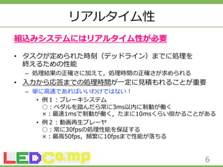 リアルタイム性 
組込みシステムにはリアルタイム性が必要 
• タスクが定められた時刻（デッドライン）までに処理理を 
終えるための性能 
– 処理理結果の正確さに加えて，処理理時間の正確さが求められる 
• ⼊入⼒力力から応答までの処理理時間が⼀一定に⾒見見積もれることが重要 
– 単に⾼高速であればいいわけではない！ 
• 例例１：ブレーキシステム 
○：ペダルを踏んだら常に3ms以内に制動が働く 
×：最速1msで制動が働く，たまに10msくらい掛かることがある 
• 例例２：動画再⽣生プレーヤ 
○：常に30fpsの処理理性能を保証する 
×：最⾼高50fps，頻繁に10fpsまで性能が落落ちる 
6 
 