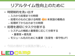 リアルタイム性向上のために 
• 時間制約を洗い出す 
– ⼊入⼒力力から処理理までの時間 
– 処理理そのものに掛ける時間 本実習の着眼点 
– 処理理終了了から出⼒力力までの時間 
• 処理理を適切切にタスク分割する 
– システムの機能と重要度度に応じて分割する 
• 重要度度＝優先度度 
– モジュール化のためにも重要（⽣生産性・保守性UP） 
• 今回の教材では実践が難しい，，， 
9 
 