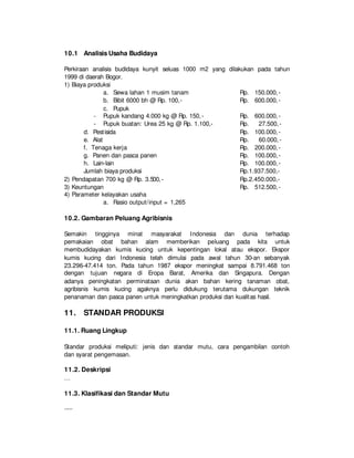 10.1 Analisis Usaha Budidaya
Perkiraan analisis budidaya kunyit seluas 1000 m2 yang dilakukan pada tahun
1999 di daerah Bogor.
1) Biaya produksi
a. Sewa lahan 1 musim tanam Rp. 150.000,-
b. Bibit 6000 bh @ Rp. 100,- Rp. 600.000,-
c. Pupuk
- Pupuk kandang 4.000 kg @ Rp. 150,- Rp. 600.000,-
- Pupuk buatan: Urea 25 kg @ Rp. 1.100,- Rp. 27.500,-
d. Pestisida Rp. 100.000,-
e. Alat Rp. 60.000,-
f. Tenaga kerja Rp. 200.000,-
g. Panen dan pasca panen Rp. 100.000,-
h. Lain-lain Rp. 100.000,-
Jumlah biaya produksi Rp.1.937.500,-
2) Pendapatan 700 kg @ Rp. 3.500,- Rp.2.450.000,-
3) Keuntungan Rp. 512.500,-
4) Parameter kelayakan usaha
a. Rasio output/input = 1,265
10.2. Gambaran Peluang Agribisnis
Semakin tingginya minat masyarakat Indonesia dan dunia terhadap
pemakaian obat bahan alam memberikan peluang pada kita untuk
membudidayakan kumis kucing untuk kepentingan lokal atau ekspor. Ekspor
kumis kucing dari Indonesia telah dimulai pada awal tahun 30-an sebanyak
23.296-47.414 ton. Pada tahun 1987 ekspor meningkat sampai 8.791.468 ton
dengan tujuan negara di Eropa Barat, Amerika dan Singapura. Dengan
adanya peningkatan perminataan dunia akan bahan kering tanaman obat,
agribisnis kumis kucing agaknya perlu didukung terutama dukungan teknik
penanaman dan pasca panen untuk meningkatkan produksi dan kualitas hasil.
11. STANDAR PRODUKSI
11.1. Ruang Lingkup
Standar produksi meliputi: jenis dan standar mutu, cara pengambilan contoh
dan syarat pengemasan.
11.2. Deskripsi
…
11.3. Klasifikasi dan Standar Mutu
-----
 