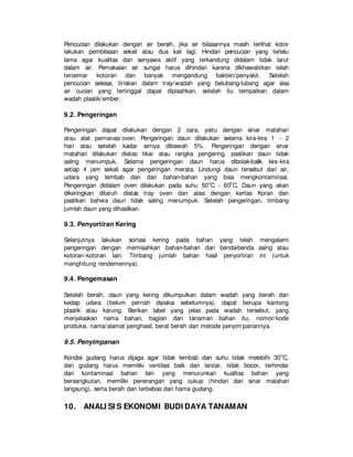 Pencucian dilakukan dengan air bersih, jika air bilasannya masih terlihat kotor
lakukan pembilasan sekali atau dua kali lagi. Hindari pencucian yang terlalu
lama agar kualitas dan senyawa aktif yang terkandung didalam tidak larut
dalam air. Pemakaian air sungai harus dihindari karena dikhawatirkan telah
tercemar kotoran dan banyak mengandung bakteri/penyakit. Setelah
pencucian selesai, tiriskan dalam tray/wadah yang belubang-lubang agar sisa
air cucian yang tertinggal dapat dipisahkan, setelah itu tempatkan dalam
wadah plastik/ember.
9.2. Pengeringan
Pengeringan dapat dilakukan dengan 2 cara, yaitu dengan sinar matahari
atau alat pemanas/ oven. Pengeringan daun dilakukan selama kira-kira 1 - 2
hari atau setelah kadar airnya dibawah 5%. Pengeringan dengan sinar
matahari dilakukan diatas tikar atau rangka pengering, pastikan daun tidak
saling menumpuk. Selama pengeringan daun harus dibolak-balik kira-kira
setiap 4 jam sekali agar pengeringan merata. Lindungi daun tersebut dari air,
udara yang lembab dan dari bahan-bahan yang bisa mengkontaminasi.
Pengeringan didalam oven dilakukan pada suhu 50o
C - 60o
C. Daun yang akan
dikeringkan ditaruh diatas tray oven dan alasi dengan kertas Koran dan
pastikan bahwa daun tidak saling menumpuk. Setelah pengeringan, timbang
jumlah daun yang dihasilkan.
9.3. Penyortiran Kering
Selanjutnya lakukan sortasi kering pada bahan yang telah mengalami
pengeringan dengan memisahkan bahan-bahan dari benda-benda asing atau
kotoran-kotoran lain. Timbang jumlah bahan hasil penyortiran ini (untuk
menghitung rendemennya).
9.4. Pengemasan
Setelah bersih, daun yang kering dikumpulkan dalam wadah yang bersih dan
kedap udara (belum pernah dipakai sebelumnya), dapat berupa kantong
plastik atau karung. Berikan label yang jelas pada wadah tersebut, yang
menjelaskan nama bahan, bagian dari tanaman bahan itu, nomor/kode
produksi, nama/alamat penghasil, berat bersih dan metode penyim panannya.
9.5. Penyimpanan
Kondisi gudang harus dijaga agar tidak lembab dan suhu tidak melebihi 30o
C,
dan gudang harus memiliki ventilasi baik dan lancar, tidak bocor, terhindar
dari kontaminasi bahan lain yang menurunkan kualitas bahan yang
bersangkutan, memiliki penerangan yang cukup (hindari dari sinar matahari
langsung), serta bersih dan terbebas dari hama gudang.
10. ANALI SI S EKONOMI BUDI DAYA TANAMAN
 
