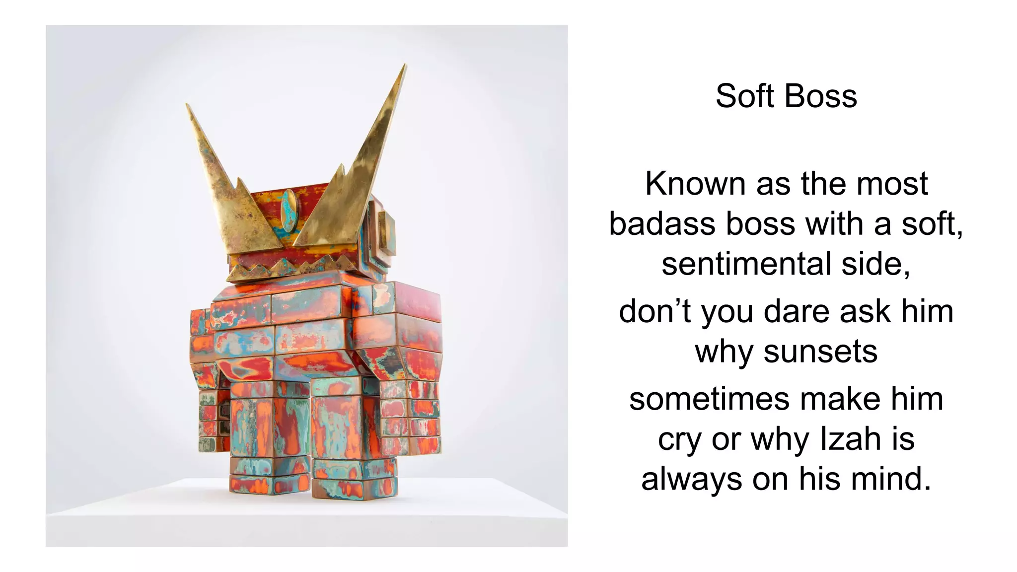 Soft Boss
Known as the most
badass boss with a soft,
sentimental side,
don’t you dare ask him
why sunsets
sometimes make him
cry or why Izah is
always on his mind.
 