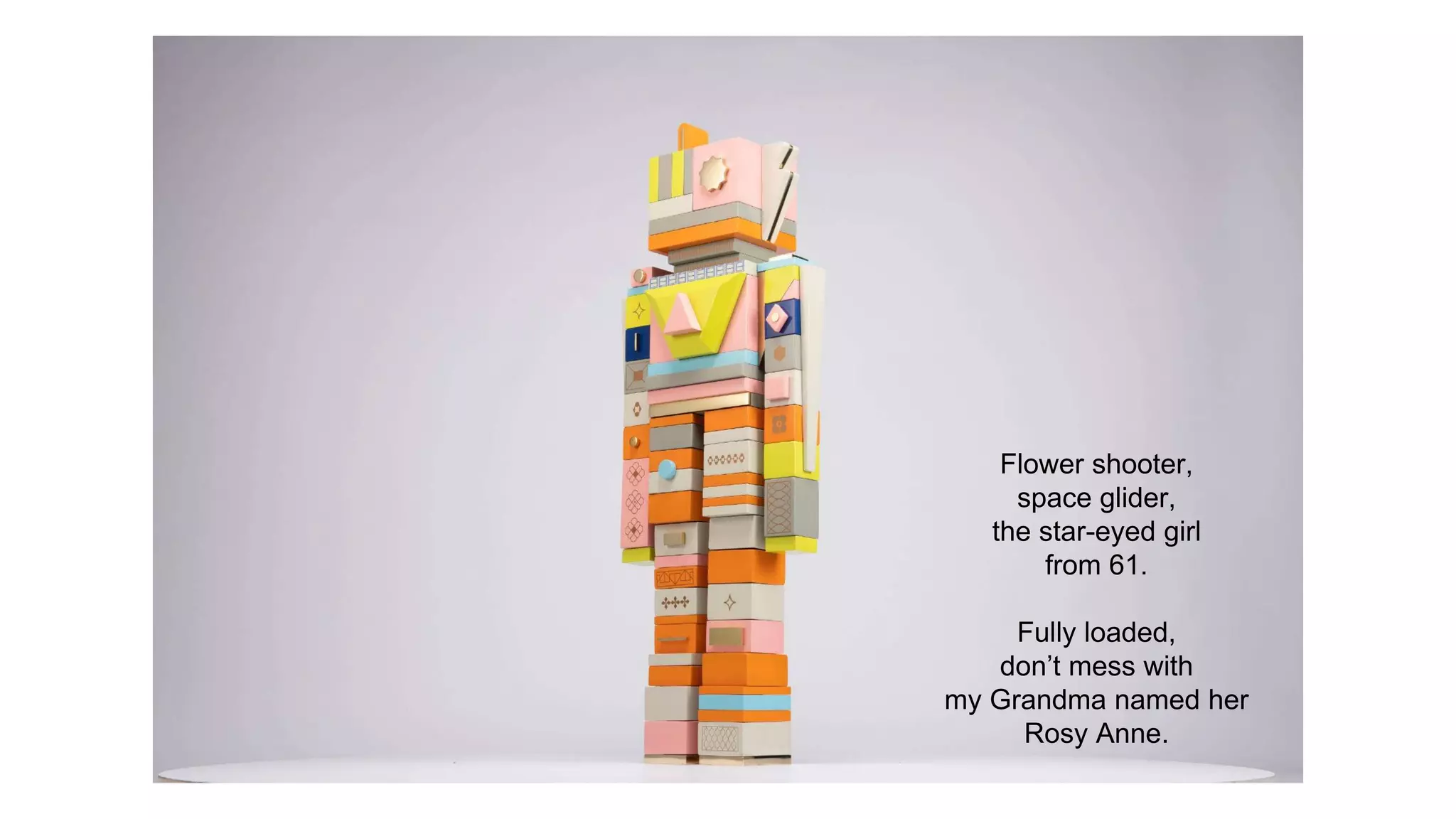 Flower shooter,
space glider,
the star-eyed girl
from 61.
Fully loaded,
don’t mess with
my Grandma named her
Rosy Anne.
 