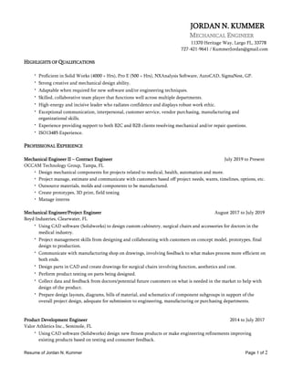 Resume of Jordan N. Kummer Page 1 of 2
JORDAN N. KUMMER
MECHANICAL ENGINEER
11370 Heritage Way, Largo FL, 33778
727-421-9641 / KummerJordan@gmail.com
HIGHLIGHTS OF QUALIFICATIONS
• Proficient in Solid Works (4000 + Hrs), Pro E (500 + Hrs), NXAnalysis Software, AutoCAD, SigmaNest, GP.
• Strong creative and mechanical design ability.
• Adaptable when required for new software and/or engineering techniques.
• Skilled, collaborative team player that functions well across multiple departments.
• High-energy and incisive leader who radiates confidence and displays robust work ethic.
• Exceptional communication, interpersonal, customer service, vendor purchasing, manufacturing and
organizational skills.
• Experience providing support to both B2C and B2B clients resolving mechanical and/or repair questions.
• ISO13485 Experience.
PROFESSIONAL EXPERIENCE
Mechanical Engineer II – Contract Engineer July 2019 to Present
OCCAM Technology Group, Tampa, FL
• Design mechanical components for projects related to medical, health, automation and more.
• Project manage, estimate and communicate with customers based off project needs, wants, timelines, options, etc.
• Outsource materials, molds and components to be manufactured.
• Create prototypes, 3D print, field testing
• Manage interns
Mechanical Engineer/Project Engineer August 2017 to July 2019
Boyd Industries, Clearwater, FL
• Using CAD software (Solidworks) to design custom cabinetry, surgical chairs and accessories for doctors in the
medical industry.
• Project management skills from designing and collaborating with customers on concept model, prototypes, final
design to production.
• Communicate with manufacturing shop on drawings, involving feedback to what makes process more efficient on
both ends.
• Design parts in CAD and create drawings for surgical chairs involving function, aesthetics and cost.
• Perform product testing on parts being designed.
• Collect data and feedback from doctors/potential future customers on what is needed in the market to help with
design of the product.
• Prepare design layouts, diagrams, bills of material, and schematics of component subgroups in support of the
overall project design, adequate for submission to engineering, manufacturing or purchasing departments.
Product Development Engineer 2014 to July 2017
Valor Athletics Inc., Seminole, FL
• Using CAD software (Solidworks) design new fitness products or make engineering refinements improving
existing products based on testing and consumer feedback.
 